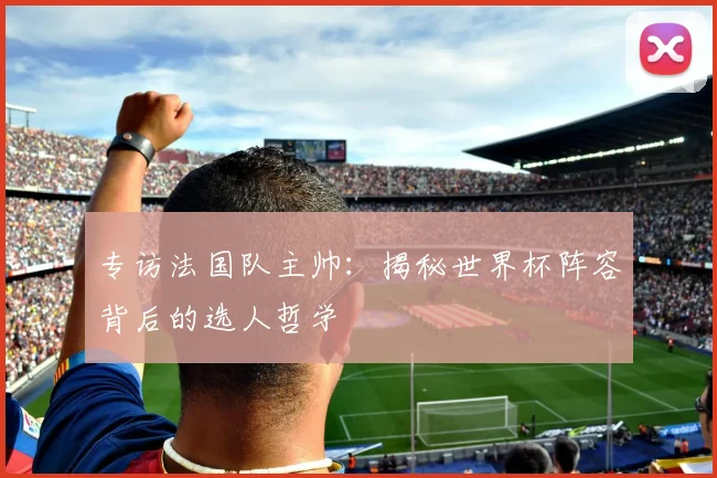 专访法国队主帅:揭秘世界杯阵容背后的选人哲学