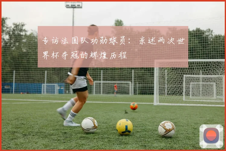 专访法国队功勋球员:亲述两次世界杯夺冠的辉煌历程