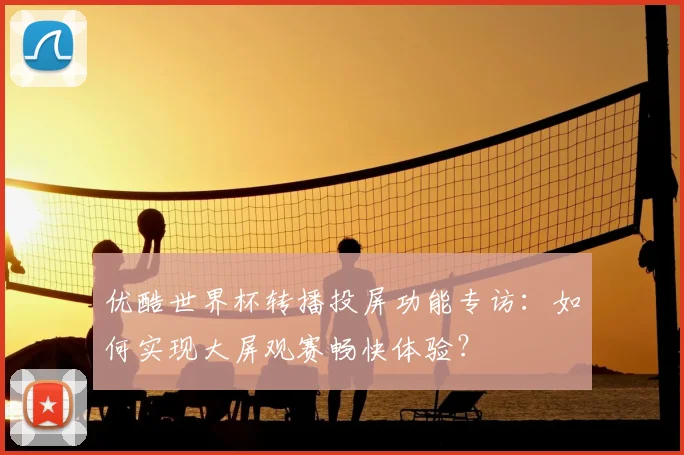 优酷世界杯转播投屏功能专访:如何实现大屏观赛畅快体验?