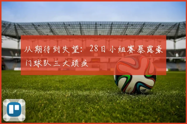 从期待到失望：28日小组赛暴露豪门球队三大顽疾