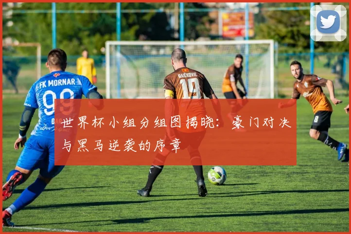 世界杯小组分组图揭晓：豪门对决与黑马逆袭的序章