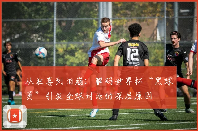 从狂喜到泪崩：解码世界杯“黑球员”引发全球讨论的深层原因