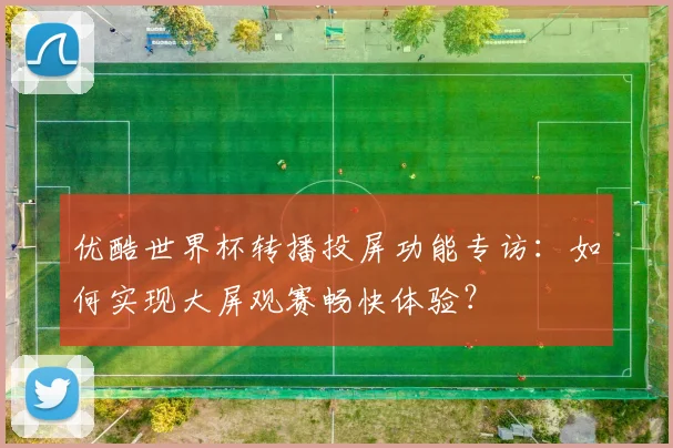 优酷世界杯转播投屏功能专访：如何实现大屏观赛畅快体验？