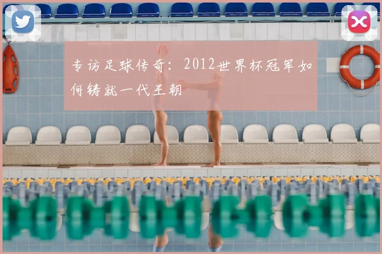 专访足球传奇：2012世界杯冠军如何铸就一代王朝