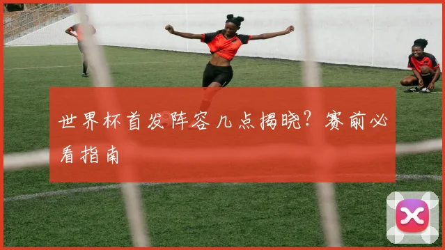 世界杯首发阵容几点揭晓?赛前必看指南