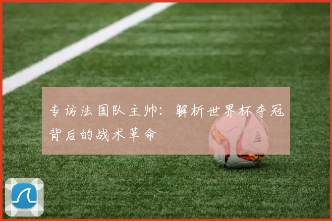 专访法国队主帅:解析世界杯夺冠背后的战术革命