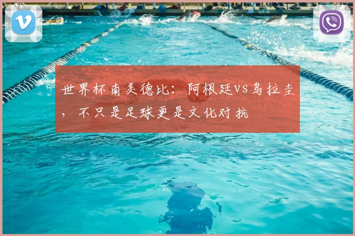 世界杯南美德比：阿根廷vs乌拉圭，不只是足球更是文化对抗