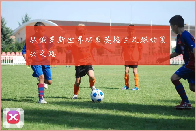 从俄罗斯世界杯看英格兰足球的复兴之路