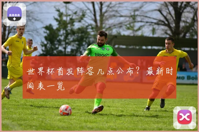 世界杯首发阵容几点公布?最新时间表一览