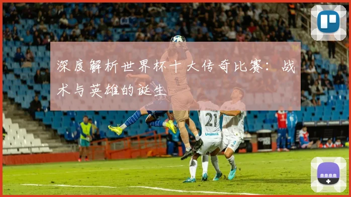 深度解析世界杯十大传奇比赛：战术与英雄的诞生