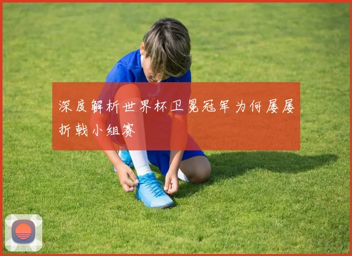 深度解析世界杯卫冕冠军为何屡屡折戟小组赛