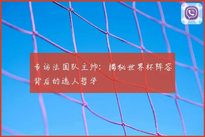 专访法国队主帅:揭秘世界杯阵容背后的选人哲学