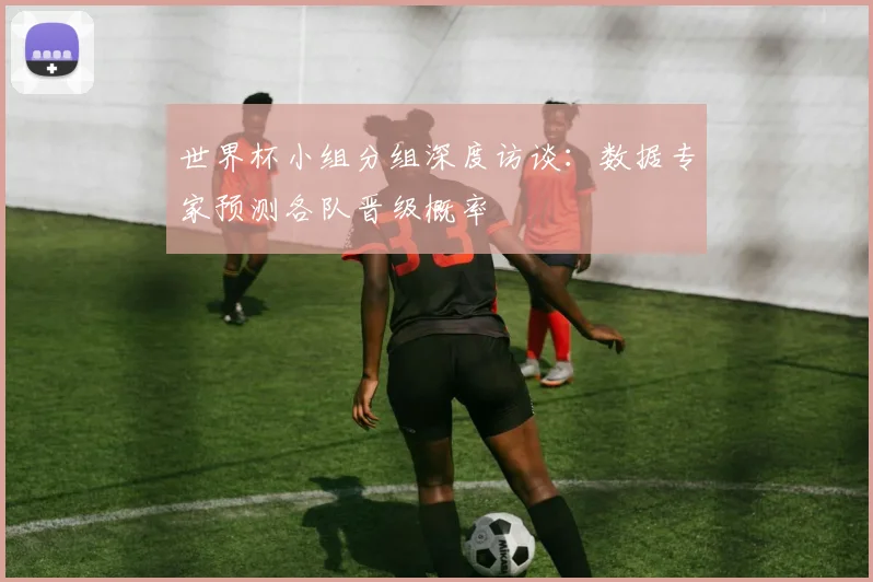 世界杯小组分组深度访谈：数据专家预测各队晋级概率