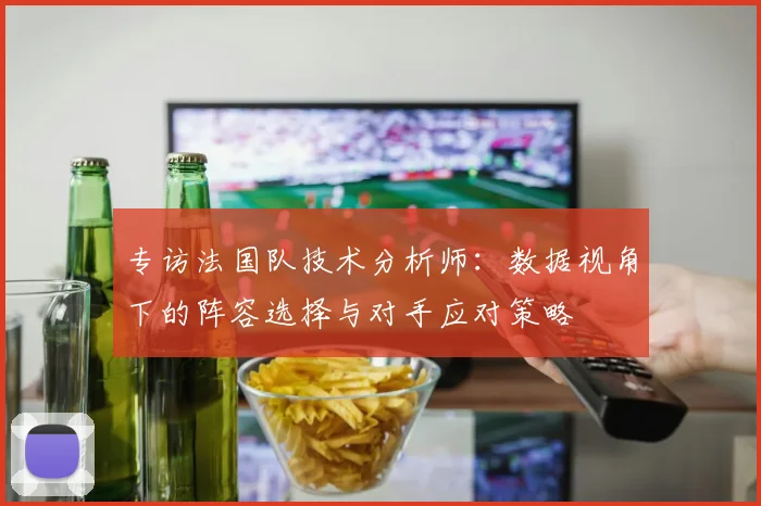 专访法国队技术分析师:数据视角下的阵容选择与对手应对策略