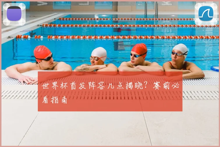 世界杯首发阵容几点揭晓?赛前必看指南
