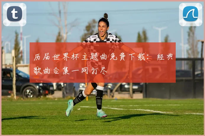 历届世界杯主题曲免费下载：经典歌曲合集一网打尽