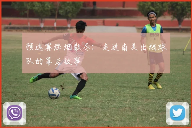预选赛烽烟散尽：走进南美出线球队的幕后故事