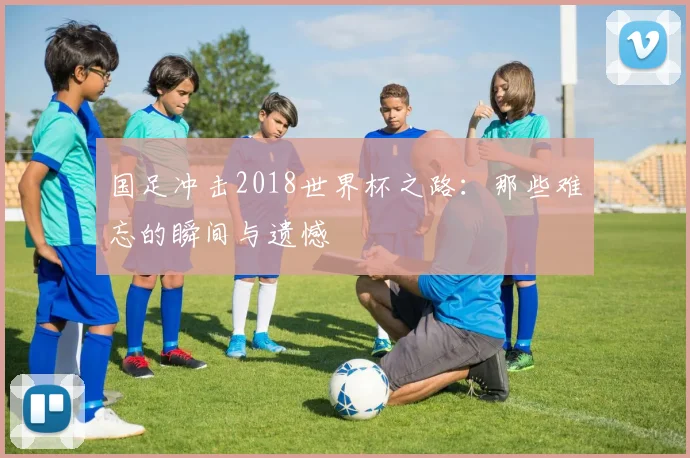 国足冲击2018世界杯之路：那些难忘的瞬间与遗憾
